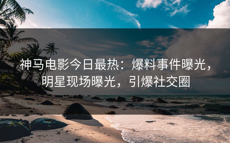 神马电影今日最热：爆料事件曝光，明星现场曝光，引爆社交圈