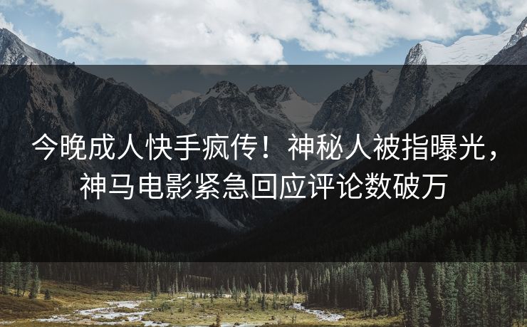 今晚成人快手疯传！神秘人被指曝光，神马电影紧急回应评论数破万