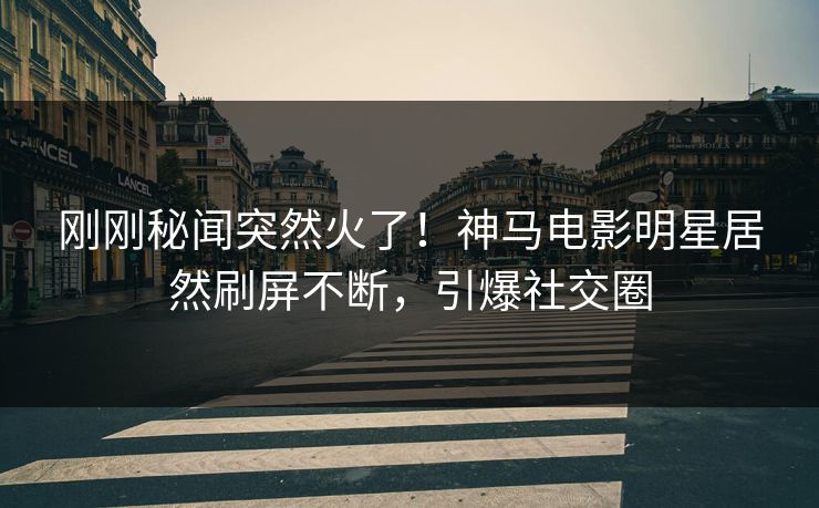 刚刚秘闻突然火了！神马电影明星居然刷屏不断，引爆社交圈
