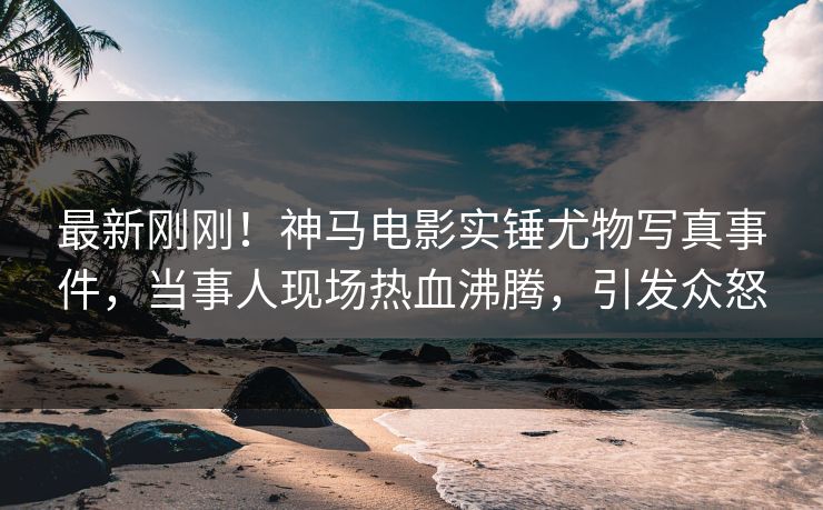 最新刚刚！神马电影实锤尤物写真事件，当事人现场热血沸腾，引发众怒