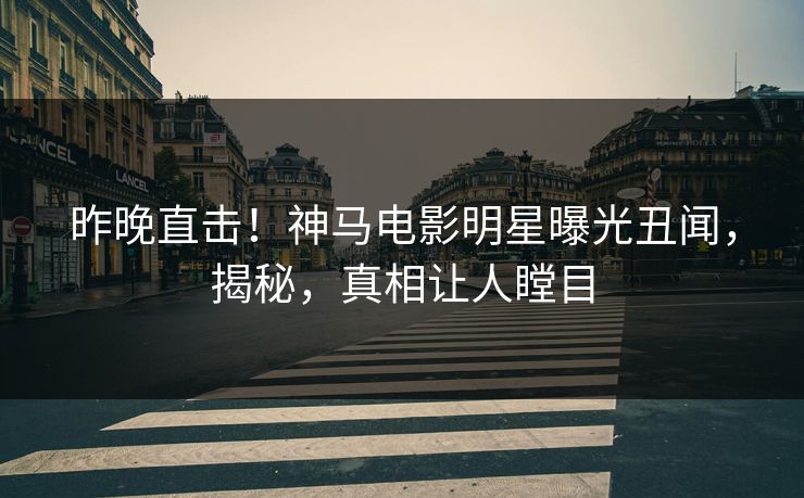 昨晚直击！神马电影明星曝光丑闻，揭秘，真相让人瞠目
