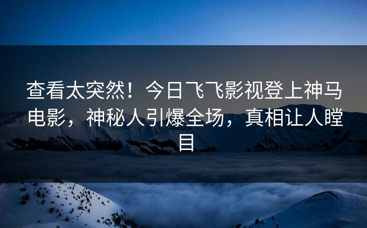 查看太突然！今日飞飞影视登上神马电影，神秘人引爆全场，真相让人瞠目