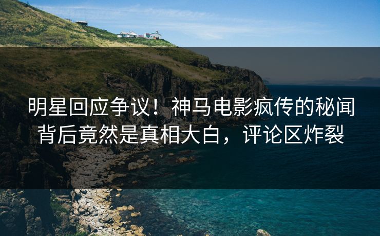 明星回应争议！神马电影疯传的秘闻背后竟然是真相大白，评论区炸裂