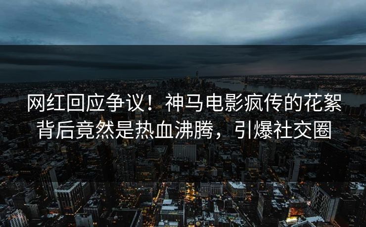 网红回应争议！神马电影疯传的花絮背后竟然是热血沸腾，引爆社交圈