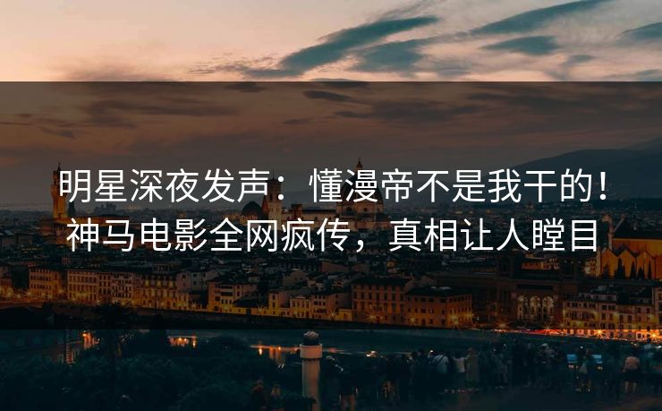 明星深夜发声：懂漫帝不是我干的！神马电影全网疯传，真相让人瞠目