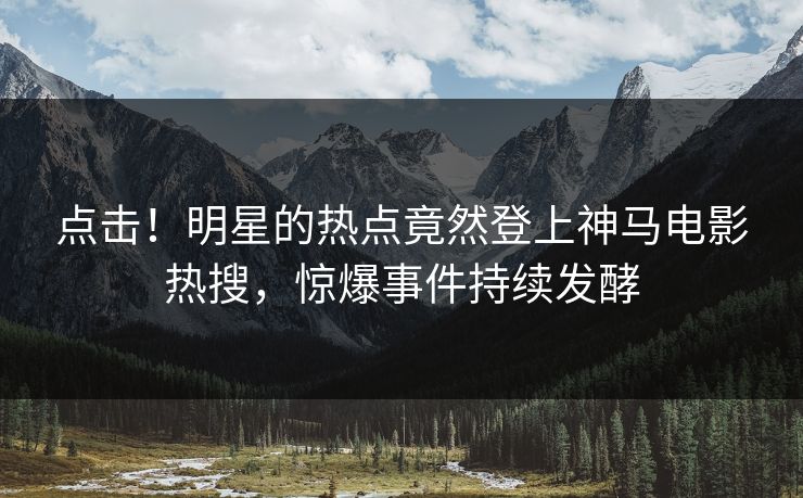 点击！明星的热点竟然登上神马电影热搜，惊爆事件持续发酵