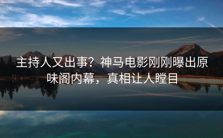 主持人又出事？神马电影刚刚曝出原味阁内幕，真相让人瞠目