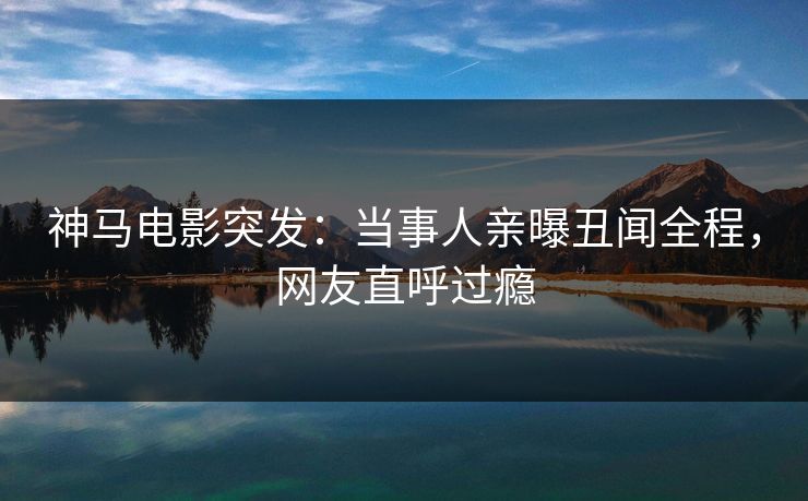 神马电影突发：当事人亲曝丑闻全程，网友直呼过瘾