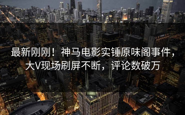 最新刚刚！神马电影实锤原味阁事件，大V现场刷屏不断，评论数破万