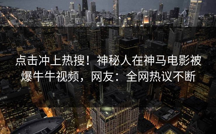 点击冲上热搜！神秘人在神马电影被爆牛牛视频，网友：全网热议不断