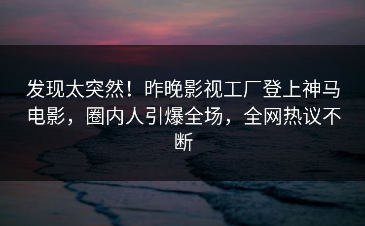 发现太突然！昨晚影视工厂登上神马电影，圈内人引爆全场，全网热议不断