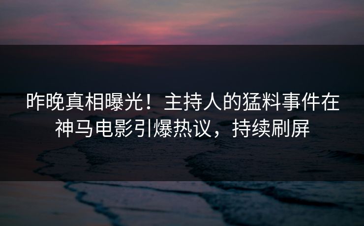 昨晚真相曝光！主持人的猛料事件在神马电影引爆热议，持续刷屏