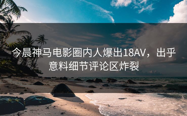 今晨神马电影圈内人爆出18AV，出乎意料细节评论区炸裂