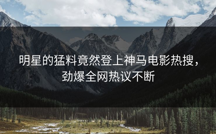 明星的猛料竟然登上神马电影热搜，劲爆全网热议不断