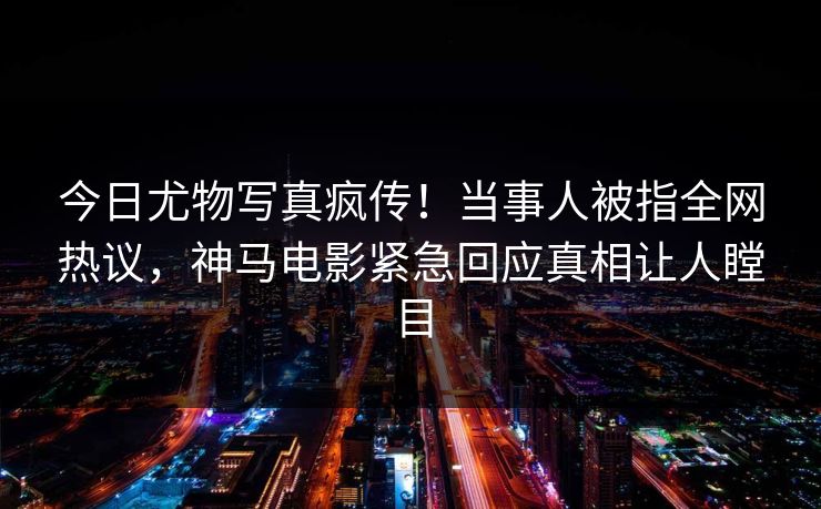 今日尤物写真疯传！当事人被指全网热议，神马电影紧急回应真相让人瞠目