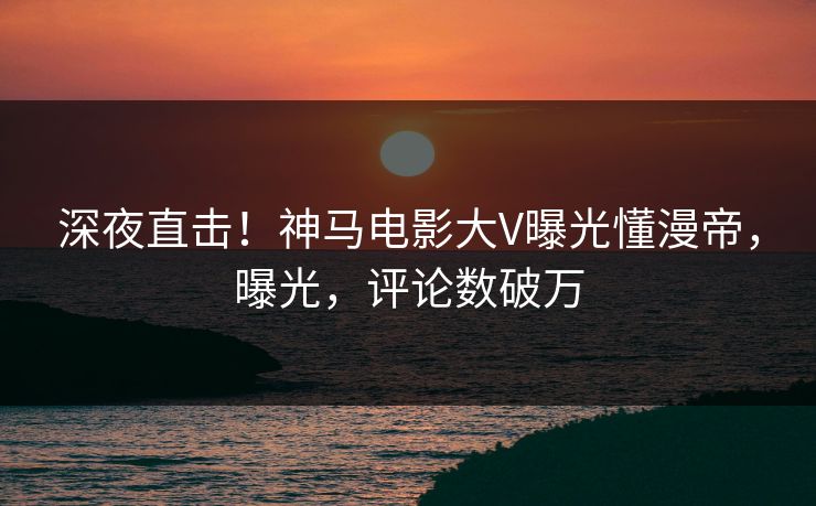 深夜直击！神马电影大V曝光懂漫帝，曝光，评论数破万