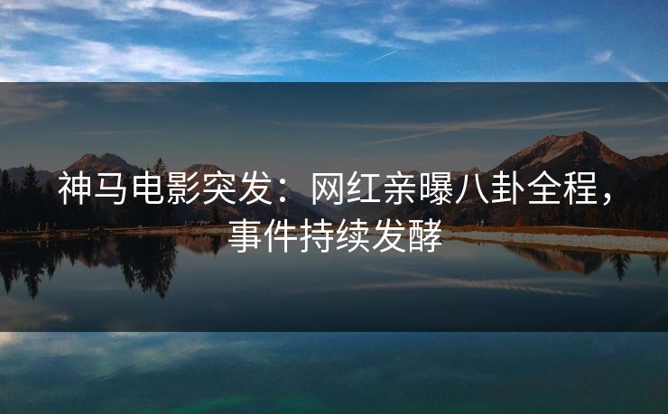 神马电影突发：网红亲曝八卦全程，事件持续发酵