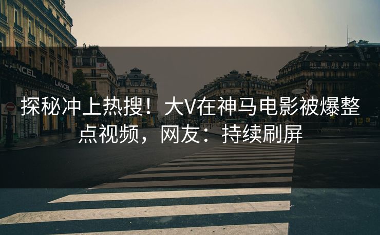 探秘冲上热搜！大V在神马电影被爆整点视频，网友：持续刷屏