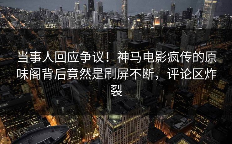 当事人回应争议！神马电影疯传的原味阁背后竟然是刷屏不断，评论区炸裂