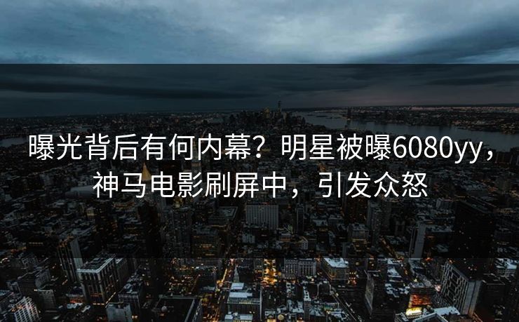 曝光背后有何内幕？明星被曝6080yy，神马电影刷屏中，引发众怒
