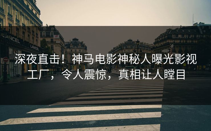 深夜直击！神马电影神秘人曝光影视工厂，令人震惊，真相让人瞠目