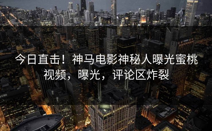 今日直击！神马电影神秘人曝光蜜桃视频，曝光，评论区炸裂