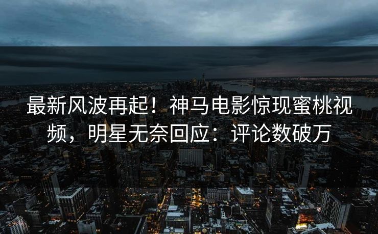 最新风波再起！神马电影惊现蜜桃视频，明星无奈回应：评论数破万