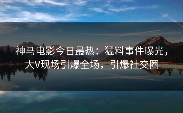 神马电影今日最热：猛料事件曝光，大V现场引爆全场，引爆社交圈
