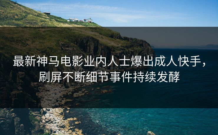 最新神马电影业内人士爆出成人快手，刷屏不断细节事件持续发酵
