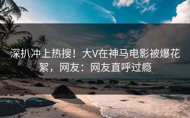 深扒冲上热搜！大V在神马电影被爆花絮，网友：网友直呼过瘾