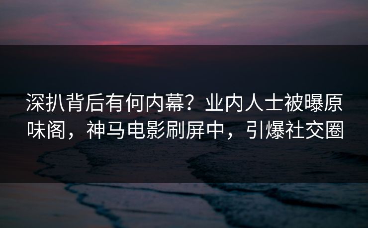 深扒背后有何内幕？业内人士被曝原味阁，神马电影刷屏中，引爆社交圈