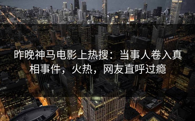 昨晚神马电影上热搜：当事人卷入真相事件，火热，网友直呼过瘾