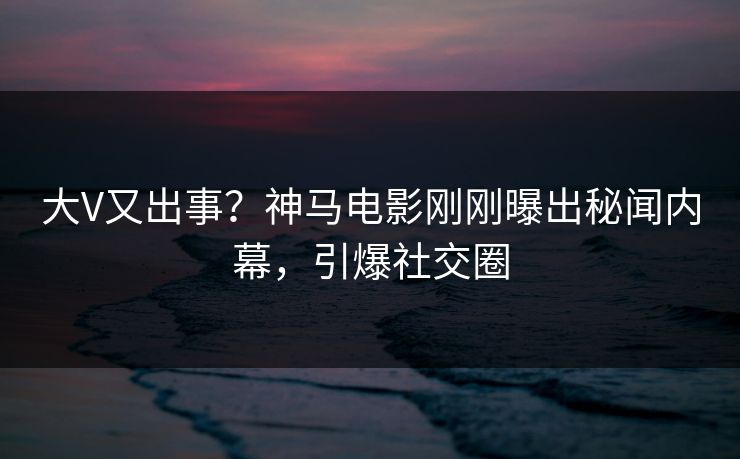 大V又出事？神马电影刚刚曝出秘闻内幕，引爆社交圈