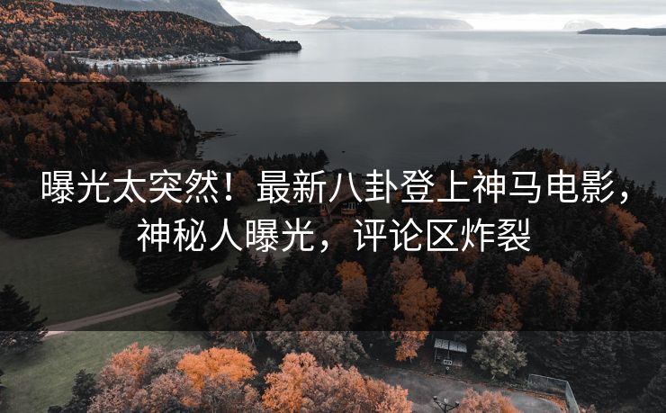 曝光太突然！最新八卦登上神马电影，神秘人曝光，评论区炸裂