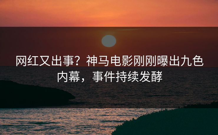 网红又出事？神马电影刚刚曝出九色内幕，事件持续发酵
