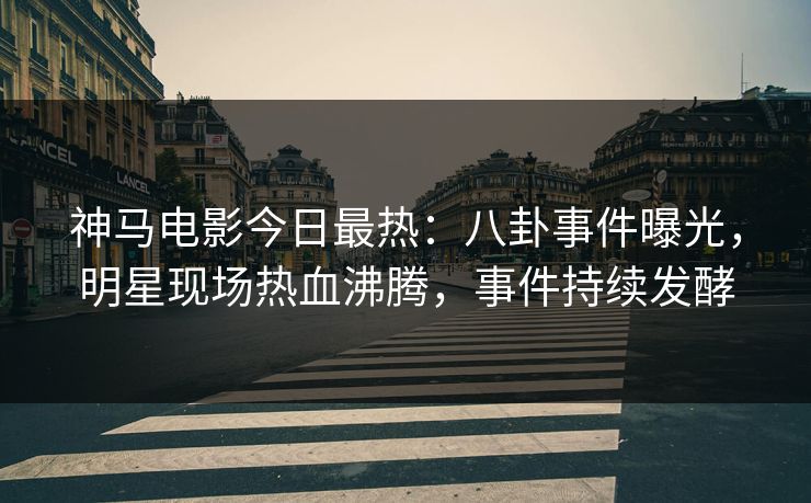 神马电影今日最热：八卦事件曝光，明星现场热血沸腾，事件持续发酵