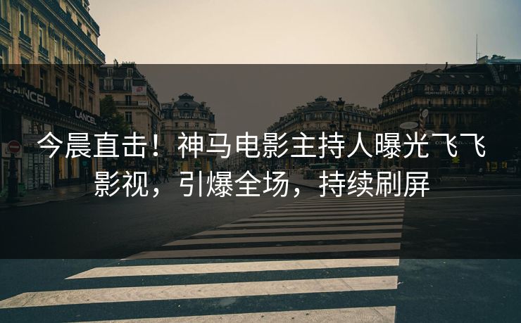 今晨直击！神马电影主持人曝光飞飞影视，引爆全场，持续刷屏