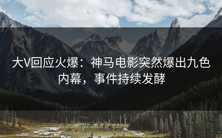 大V回应火爆：神马电影突然爆出九色内幕，事件持续发酵