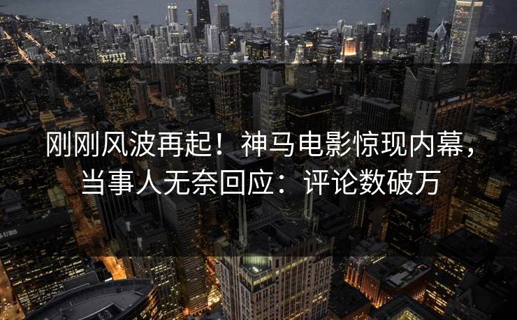 刚刚风波再起！神马电影惊现内幕，当事人无奈回应：评论数破万