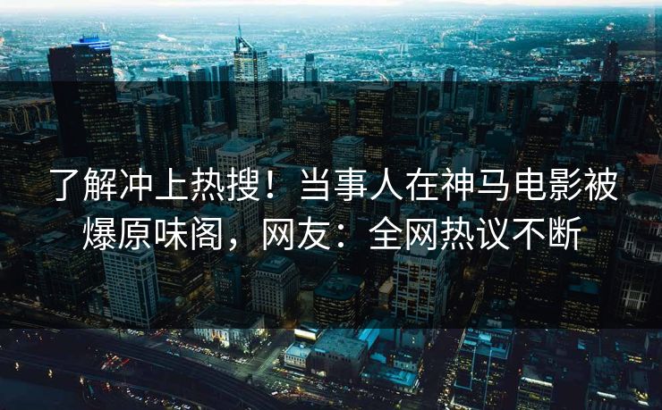 了解冲上热搜！当事人在神马电影被爆原味阁，网友：全网热议不断