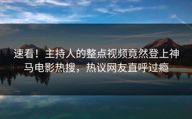 速看！主持人的整点视频竟然登上神马电影热搜，热议网友直呼过瘾
