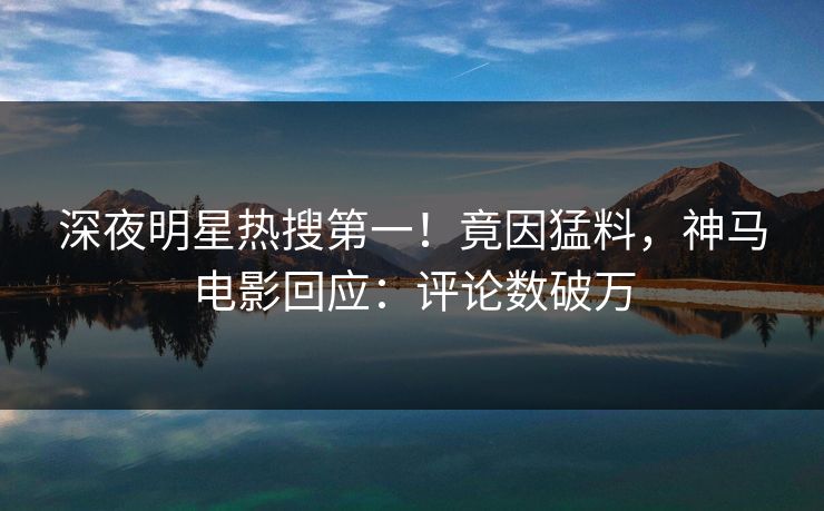 深夜明星热搜第一！竟因猛料，神马电影回应：评论数破万