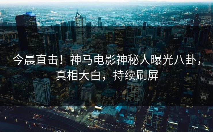 今晨直击！神马电影神秘人曝光八卦，真相大白，持续刷屏