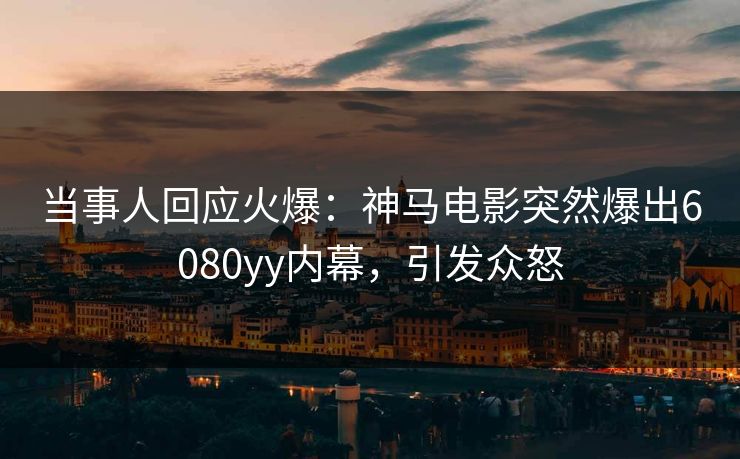 当事人回应火爆：神马电影突然爆出6080yy内幕，引发众怒