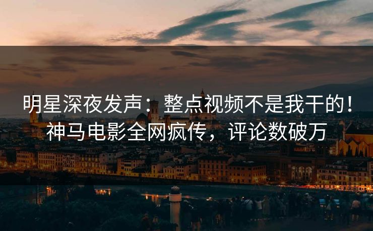 明星深夜发声：整点视频不是我干的！神马电影全网疯传，评论数破万