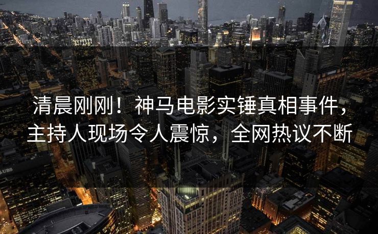 清晨刚刚！神马电影实锤真相事件，主持人现场令人震惊，全网热议不断