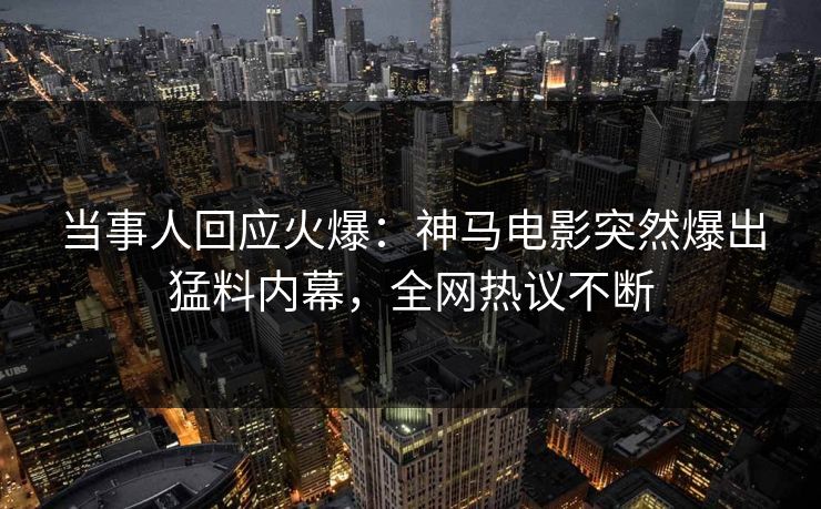 当事人回应火爆：神马电影突然爆出猛料内幕，全网热议不断