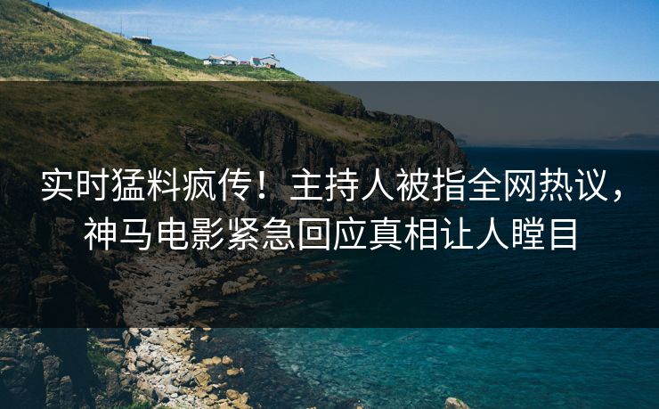 实时猛料疯传！主持人被指全网热议，神马电影紧急回应真相让人瞠目