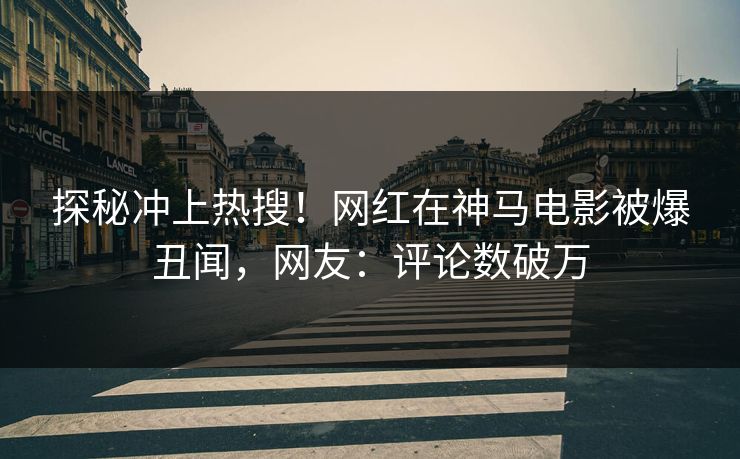 探秘冲上热搜！网红在神马电影被爆丑闻，网友：评论数破万