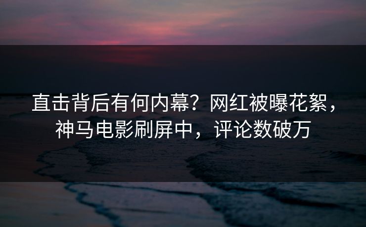 直击背后有何内幕？网红被曝花絮，神马电影刷屏中，评论数破万